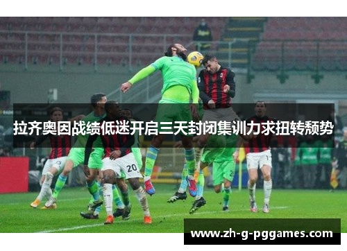拉齐奥因战绩低迷开启三天封闭集训力求扭转颓势 拉齐奥因战绩低迷开启三天封闭集训力求扭转颓势