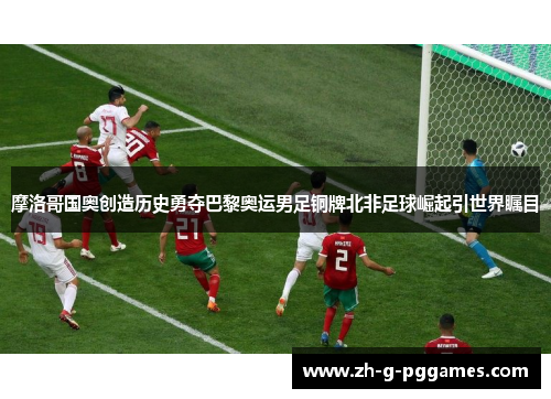 摩洛哥国奥创造历史勇夺巴黎奥运男足铜牌北非足球崛起引世界瞩目