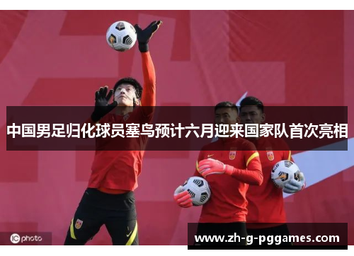 中国男足归化球员塞鸟预计六月迎来国家队首次亮相 中国男足归化球员塞鸟预计六月迎来国家队首次亮相