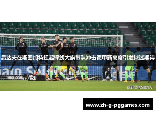昂达夫在斯图加特扛起锋线大旗带队冲击德甲新高度引发球迷期待