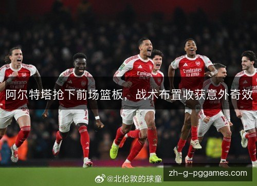 阿尔特塔抢下前场篮板,战术布置收获意外奇效 阿尔特塔抢下前场篮板,战术布置收获意外奇效